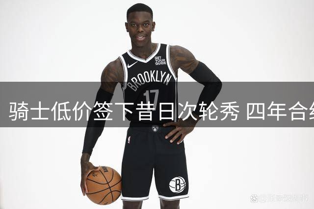骑士低价签下昔日次轮秀 四年合约锁定潜力内线
